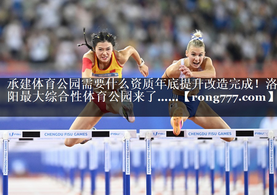 承建体育公园需要什么资质年底提升改造完成！洛阳最大综合性体育公园来了……