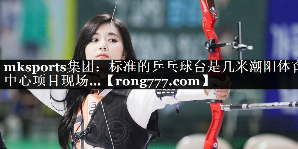 mksports集团：标准的乒乓球台是几米潮阳体育中心项目现场…