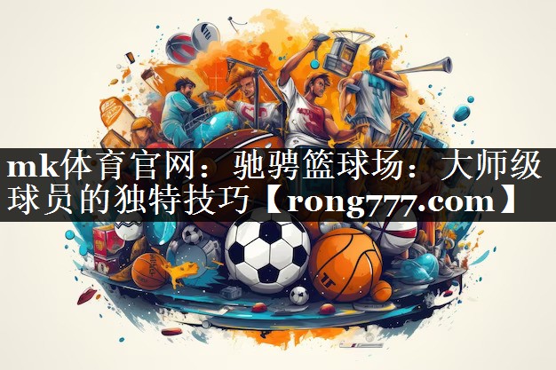 mk体育官网：驰骋篮球场：大师级球员的独特技巧