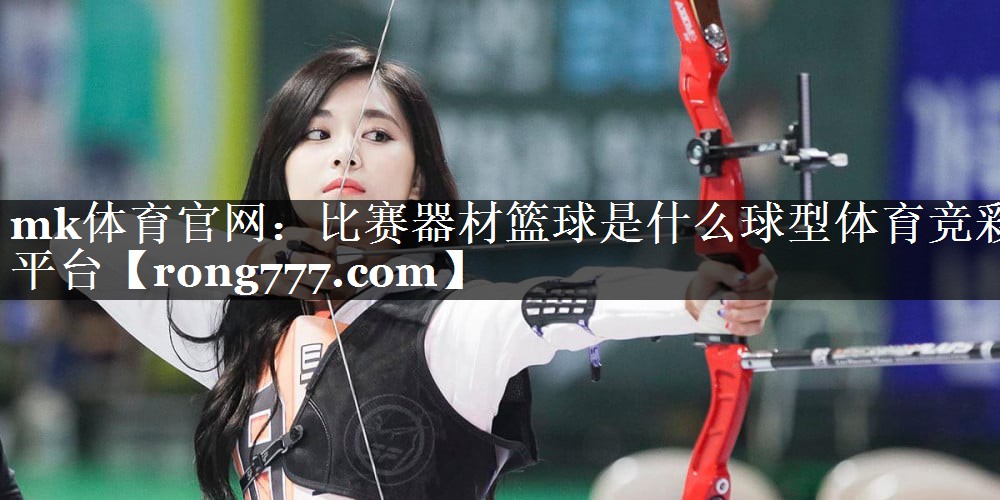 mk体育官网：比赛器材篮球是什么球型体育竞彩平台