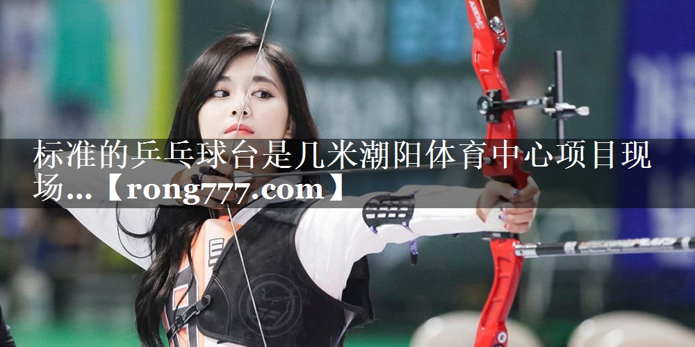 标准的乒乓球台是几米潮阳体育中心项目现场…
