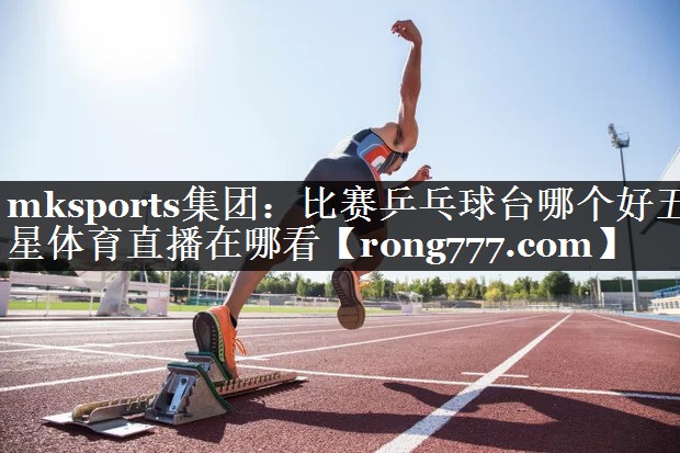 mksports集团：比赛乒乓球台哪个好五星体育直播在哪看