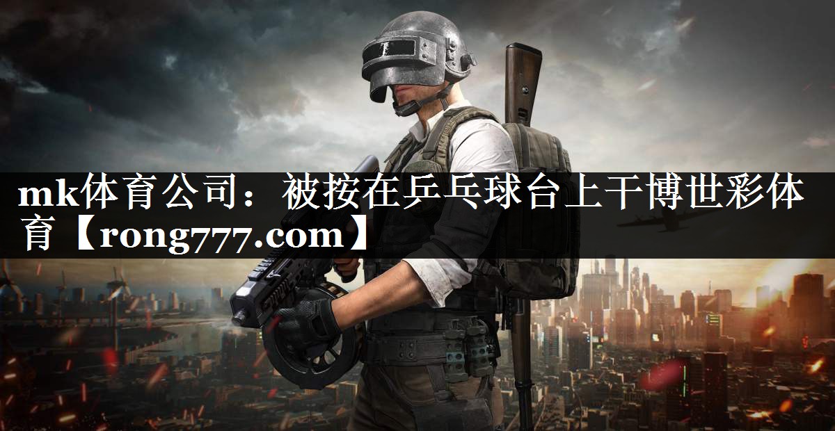 mk体育公司：被按在乒乓球台上干博世彩体育