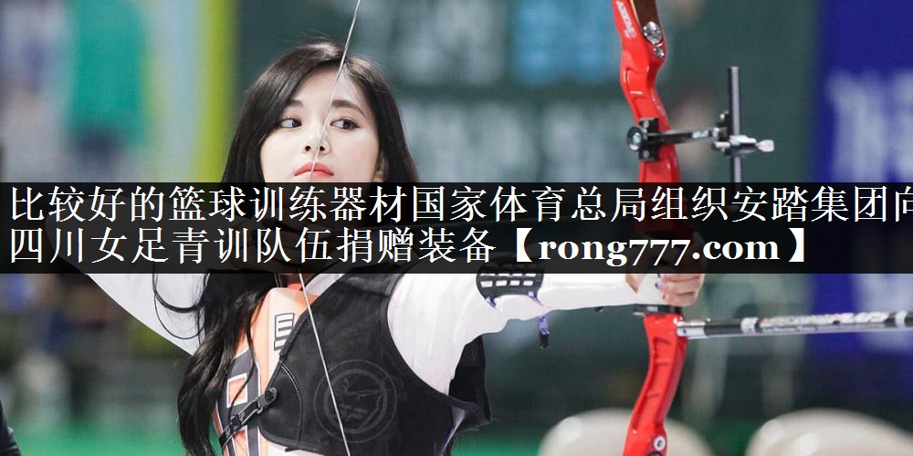 比较好的篮球训练器材国家体育总局组织安踏集团向四川女足青训队伍捐赠装备