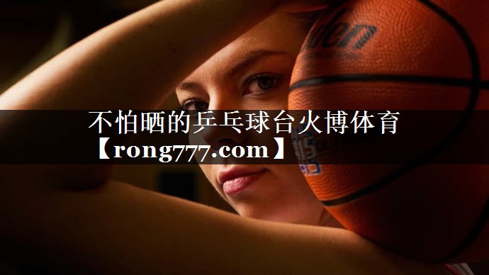 不怕晒的乒乓球台火博体育