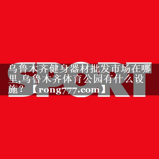 乌鲁木齐健身器材批发市场在哪里,乌鲁木齐体育公园有什么设施？
