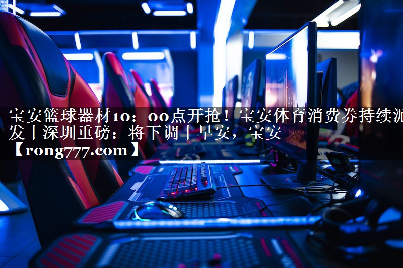 宝安篮球器材10：00点开抢！宝安体育消费券持续派发丨深圳重磅：将下调丨早安，宝安