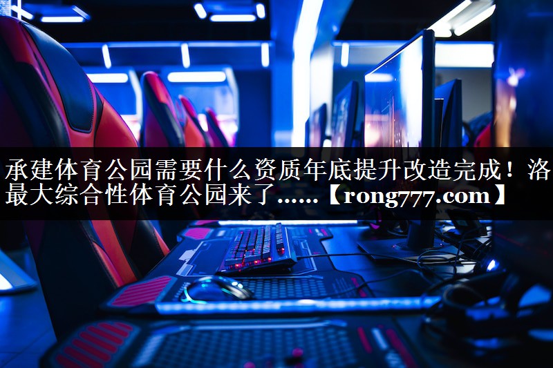 承建体育公园需要什么资质年底提升改造完成！洛阳最大综合性体育公园来了……