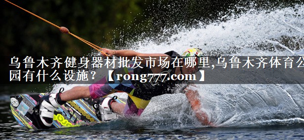 乌鲁木齐健身器材批发市场在哪里,乌鲁木齐体育公园有什么设施？