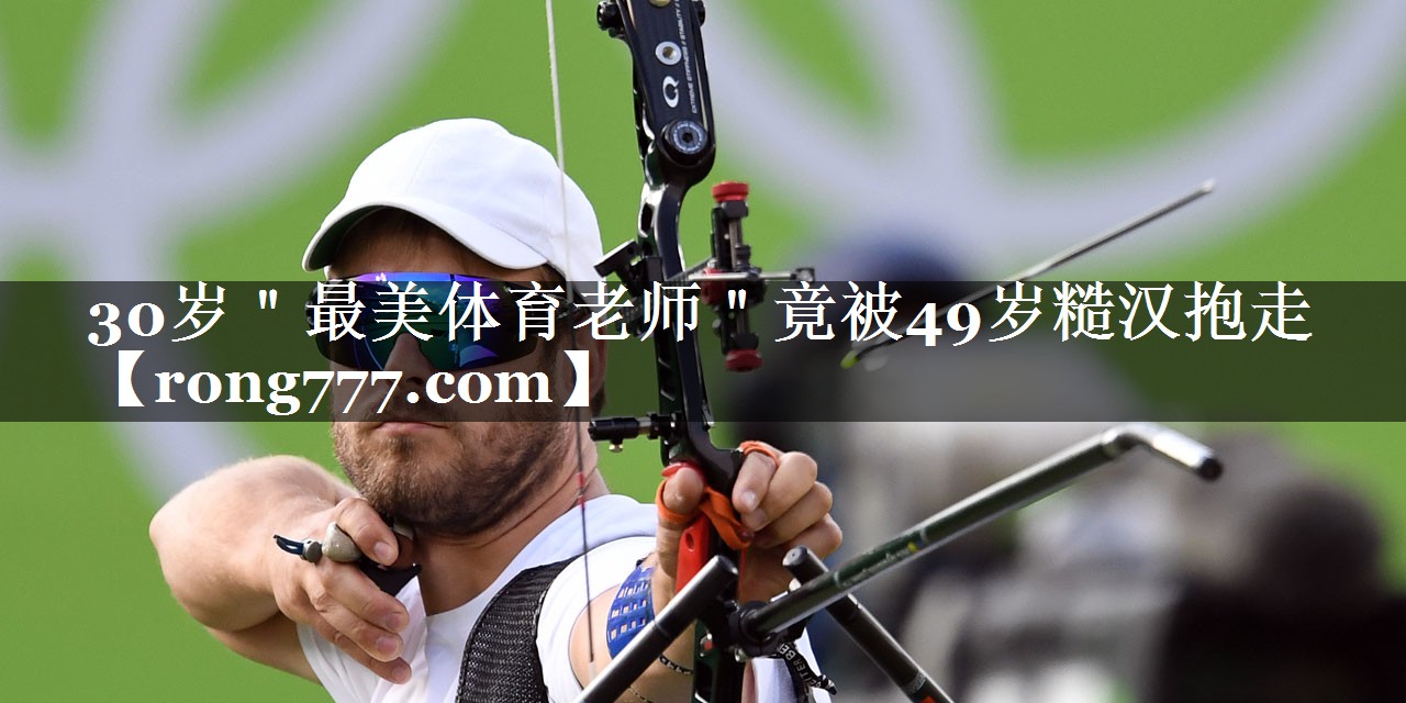 30岁＂最美体育老师＂竟被49岁糙汉抱走