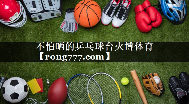不怕晒的乒乓球台火博体育