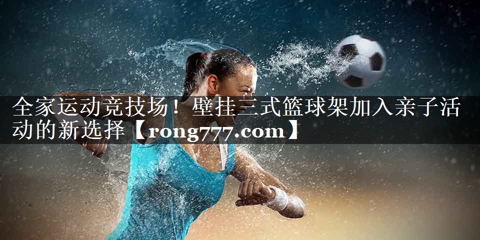 全家运动竞技场!壁挂三式篮球架加入亲子活动的新选择 全家运动竞技场!壁挂三式篮球架加入亲子活动的新选择