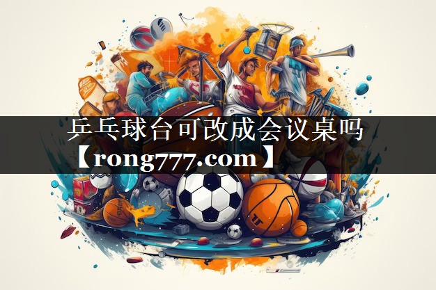 乒乓球台可改成会议桌吗 乒乓球台可改成会议桌吗