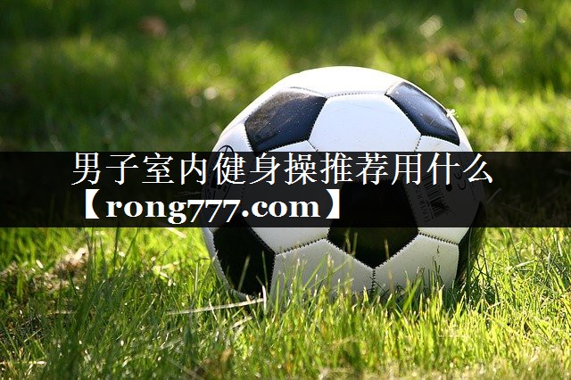 男子室内健身操推荐用什么 男子室内健身操推荐用什么