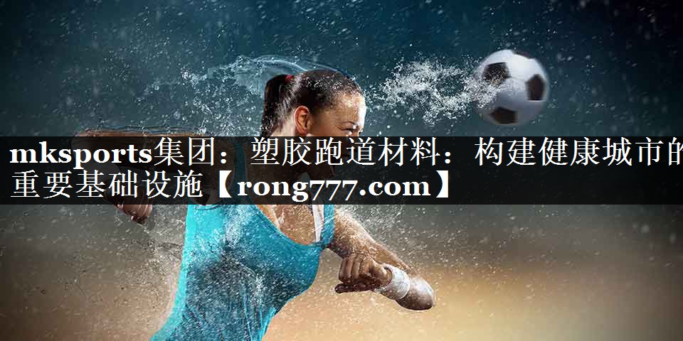 塑胶跑道材料：构建健康城市的重要基础设施
