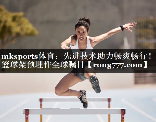先进技术助力畅爽畅行！篮球架预埋件全球瞩目