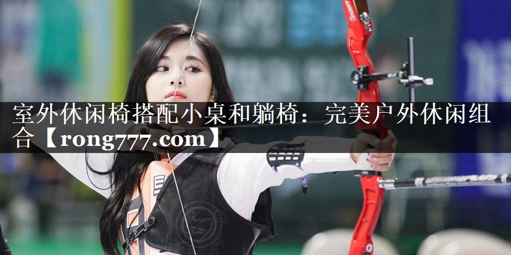室外休闲椅搭配小桌和躺椅:完美户外休闲组合 室外休闲椅搭配小桌和躺椅:完美户外休闲组合